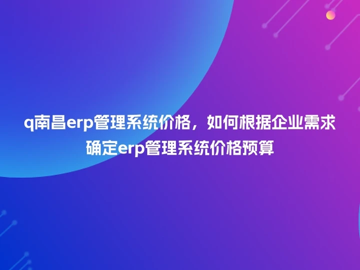 q南昌erp管理系统价格，如何根据企业需求确定erp管理系统价格预算