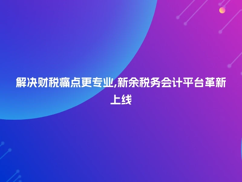 解决财税痛点更专业,新余税务会计平台革新上线