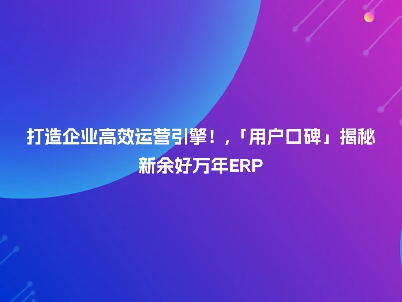打造企业高效运营引擎！,「用户口碑」揭秘新余好万年ERP