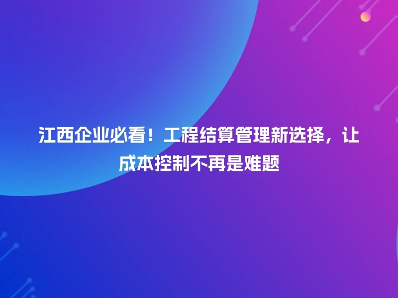 江西企业必看！工程结算管理新选择，让成本控制不再是难题