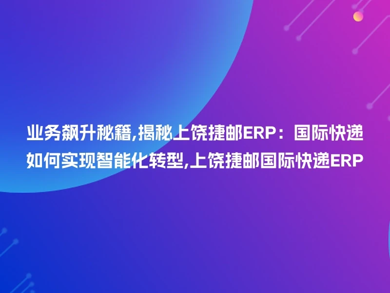 业务飙升秘籍,揭秘上饶捷邮ERP：国际快递如何实现智能化转型,上饶捷邮国际快递ERP