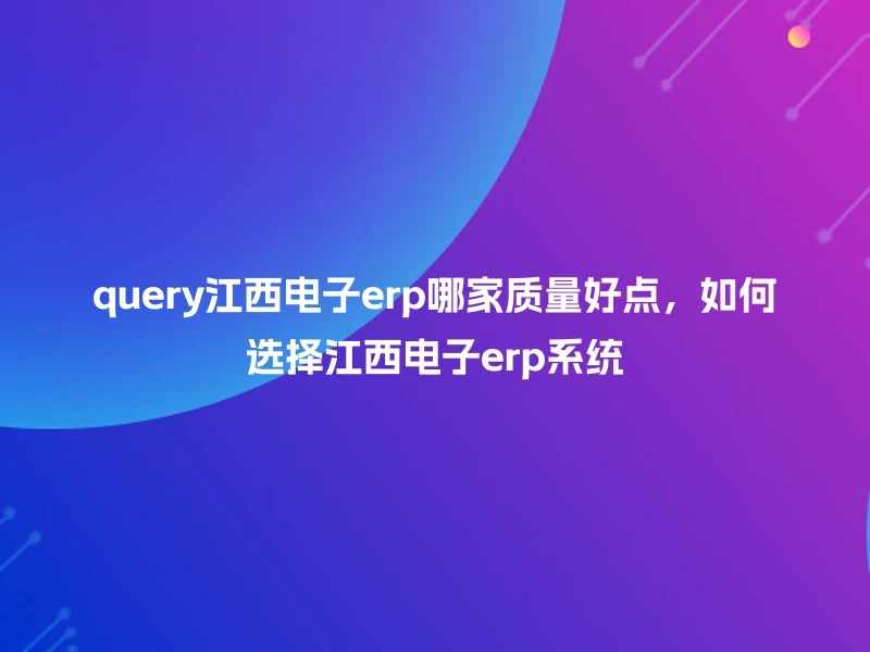 query江西电子erp哪家质量好点，如何选择江西电子erp系统