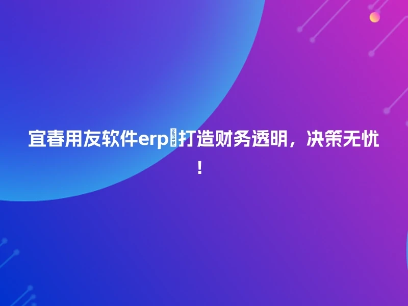 宜春用友软件erp💪打造财务透明，决策无忧！
