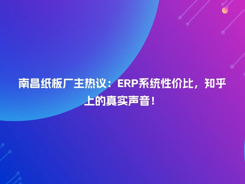 南昌纸板厂主热议：ERP系统性价比，知乎上的真实声音！