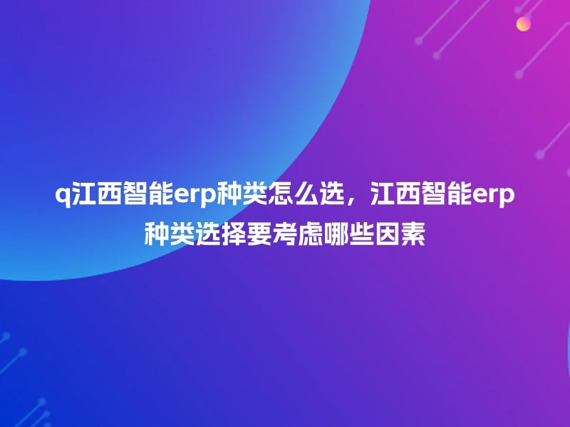 q江西智能erp种类怎么选，江西智能erp种类选择要考虑哪些因素