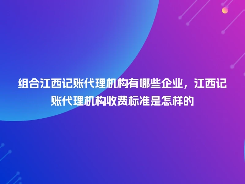 组合江西记账代理机构有哪些企业，江西记账代理机构收费标准是怎样的