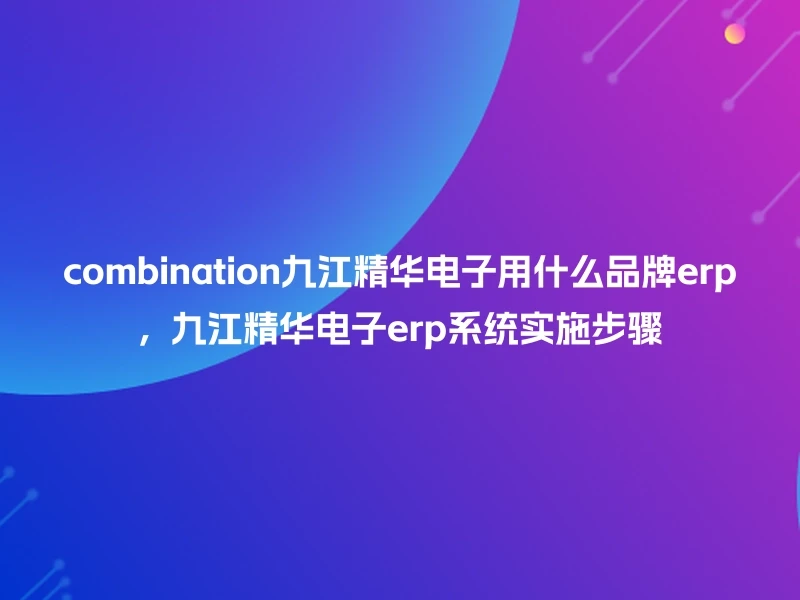 combination九江精华电子用什么品牌erp，九江精华电子erp系统实施步骤