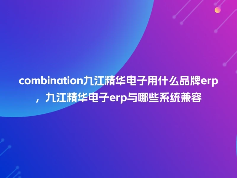 combination九江精华电子用什么品牌erp，九江精华电子erp与哪些系统兼容