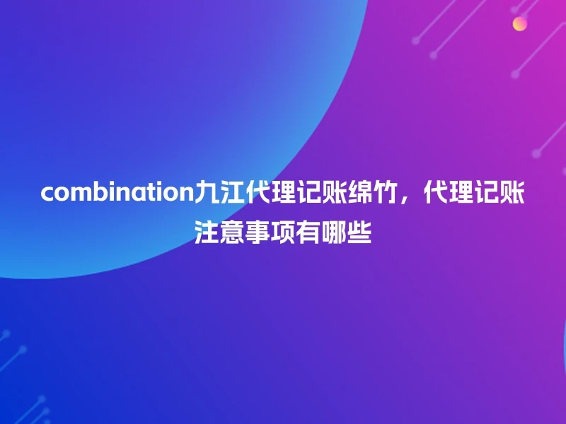 combination九江代理记账绵竹，代理记账注意事项有哪些