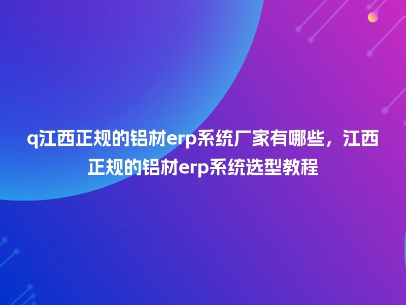q江西正规的铝材erp系统厂家有哪些，江西正规的铝材erp系统选型教程