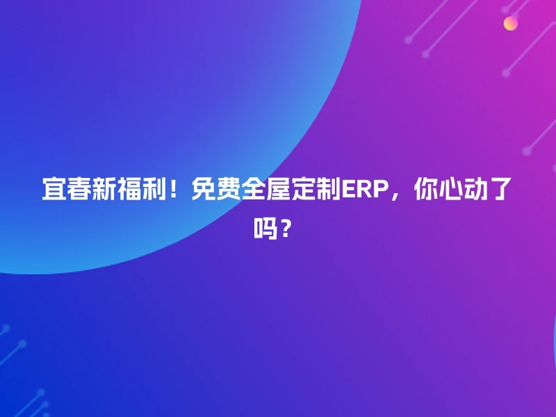 宜春新福利！免费全屋定制ERP，你心动了吗？