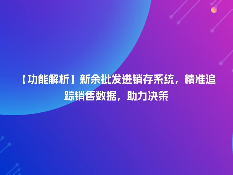 【功能解析】新余批发进销存系统，精准追踪销售数据，助力决策