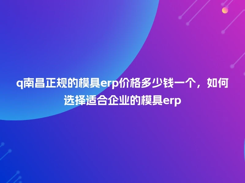 q南昌正规的模具erp价格多少钱一个，如何选择适合企业的模具erp