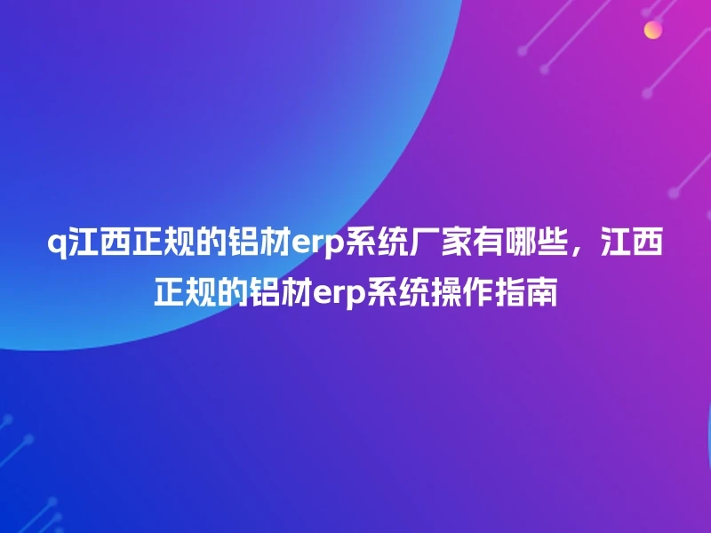 q江西正规的铝材erp系统厂家有哪些，江西正规的铝材erp系统操作指南