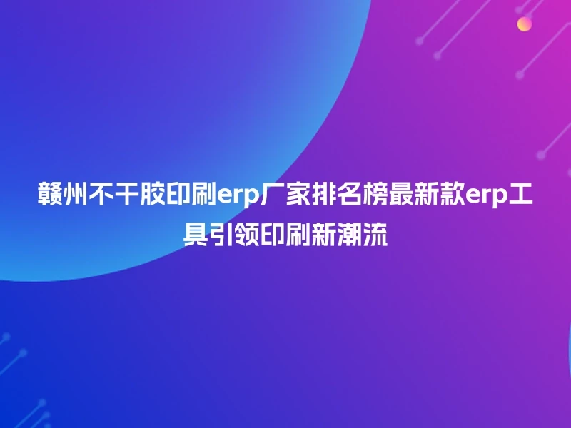 赣州不干胶印刷erp厂家排名榜最新款erp工具引领印刷新潮流