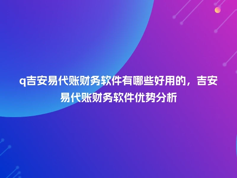 q吉安易代账财务软件有哪些好用的，吉安易代账财务软件优势分析