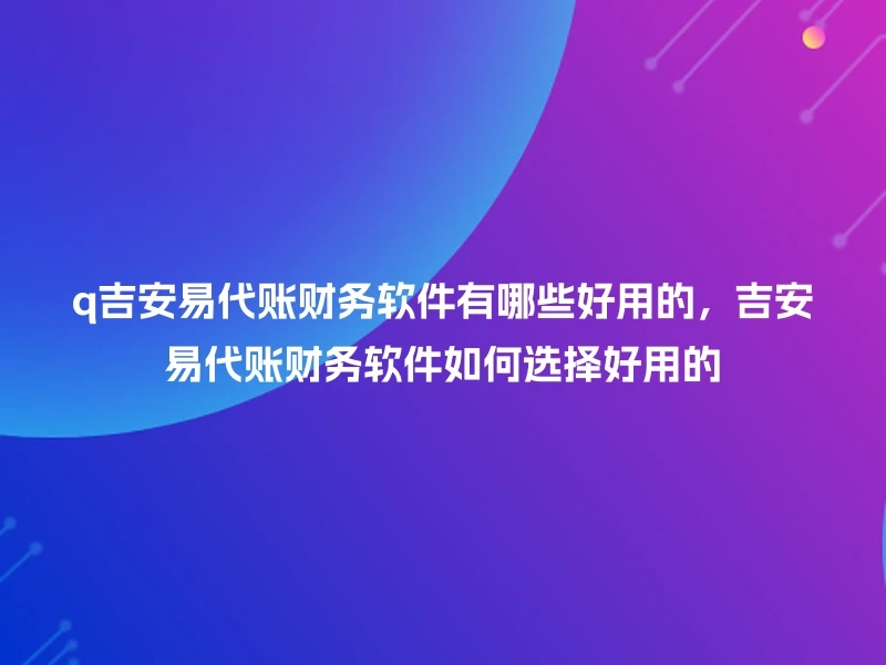 q吉安易代账财务软件有哪些好用的，吉安易代账财务软件如何选择好用的