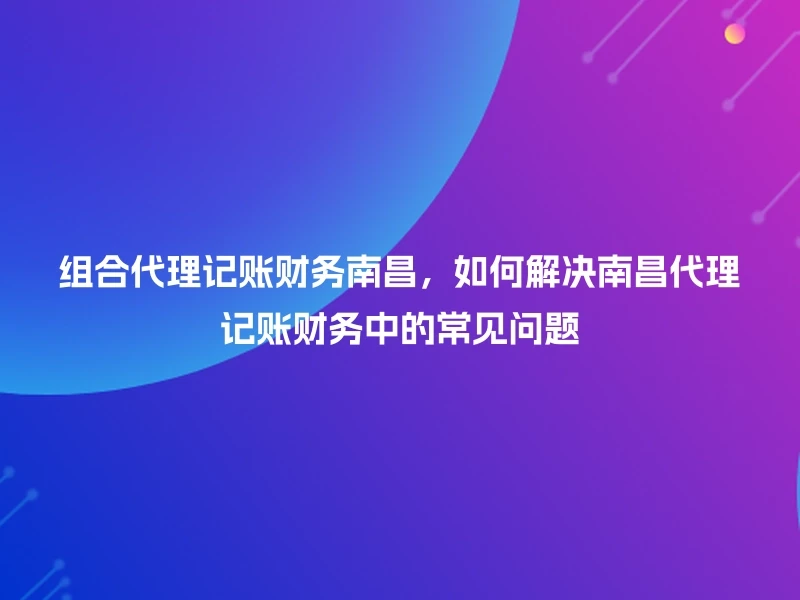 组合代理记账财务南昌，如何解决南昌代理记账财务中的常见问题
