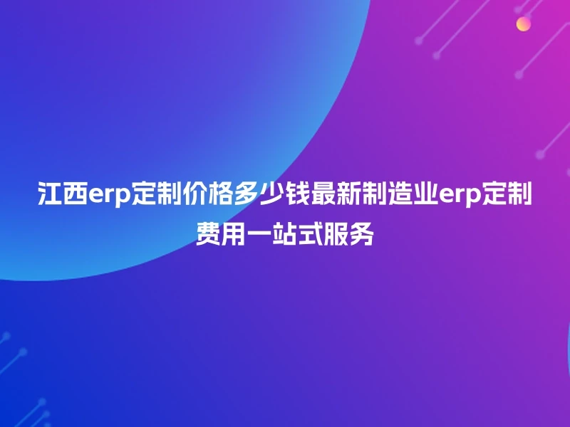江西erp定制价格多少钱最新制造业erp定制费用一站式服务
