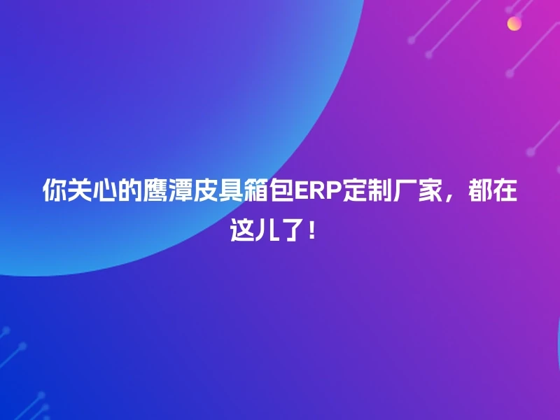 你关心的鹰潭皮具箱包ERP定制厂家，都在这儿了！