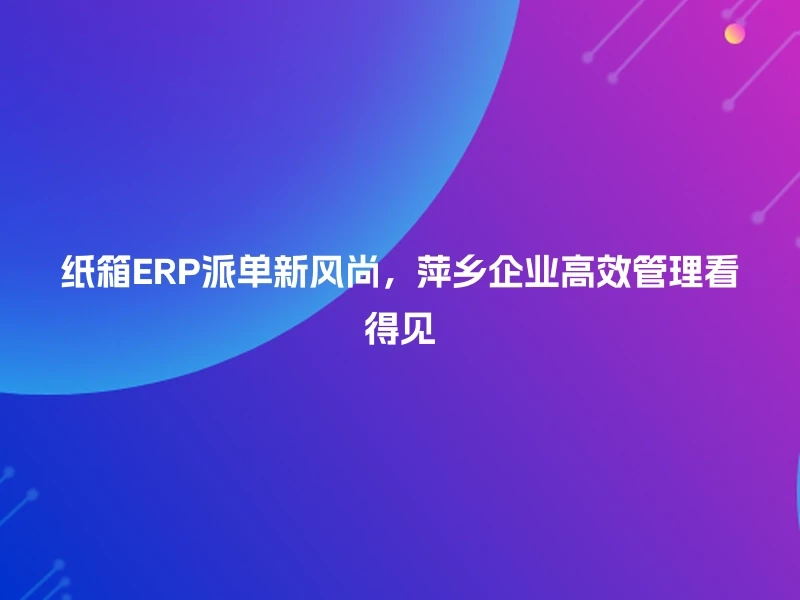 纸箱ERP派单新风尚,萍乡企业高效管理看得见