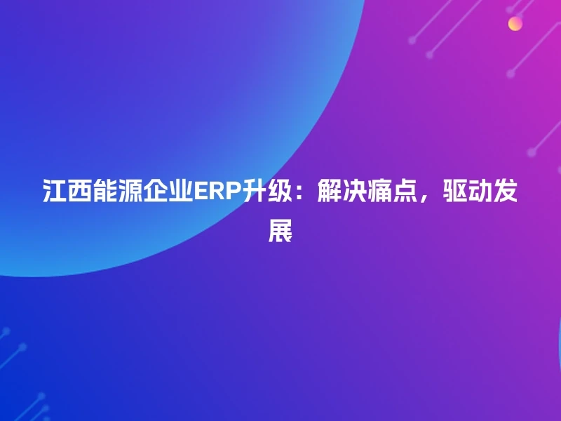 江西能源企业ERP升级：解决痛点，驱动发展