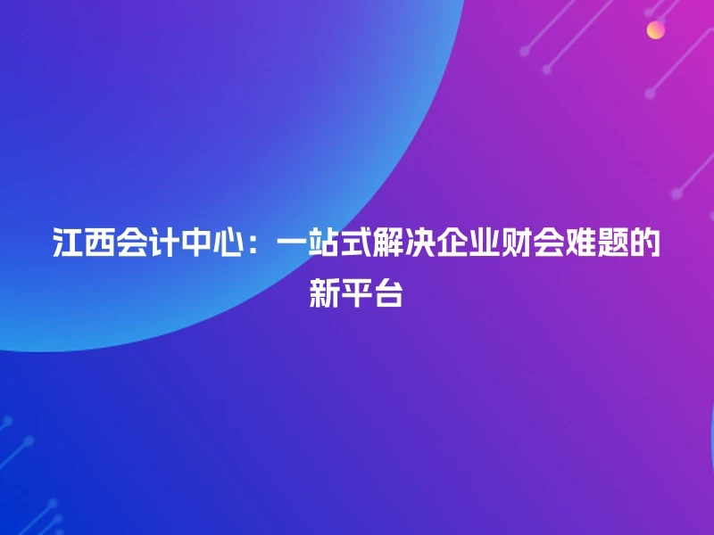 江西会计中心：一站式解决企业财会难题的新平台