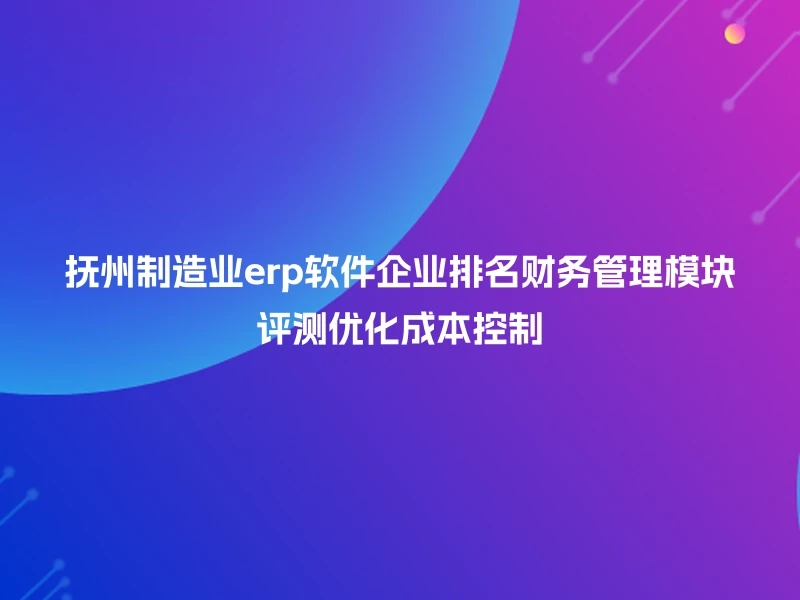 抚州制造业erp软件企业排名财务管理模块评测优化成本控制