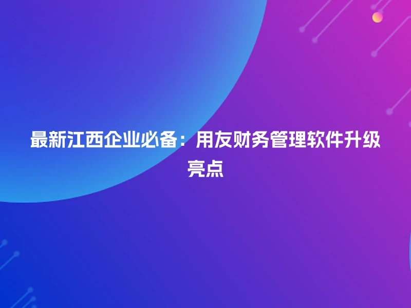 最新江西企业必备:用友财务管理软件升级亮点