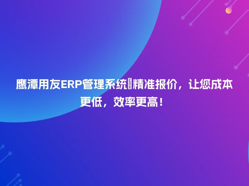鹰潭用友ERP管理系统🔍精准报价，让您成本更低，效率更高！