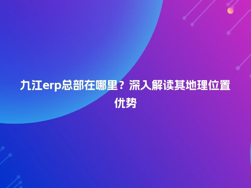 九江erp总部在哪里？深入解读其地理位置优势