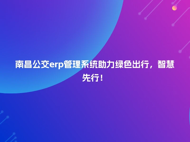 南昌公交erp管理系统助力绿色出行，智慧先行！