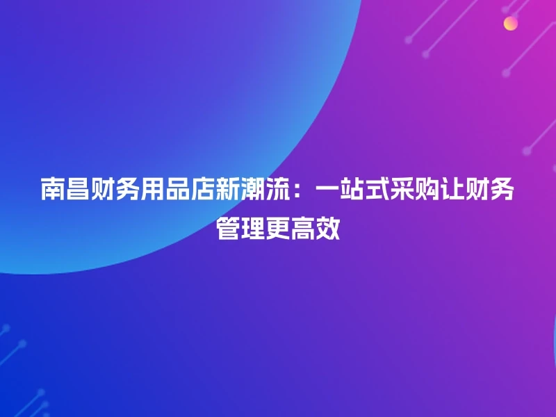 南昌财务用品店新潮流：一站式采购让财务管理更高效