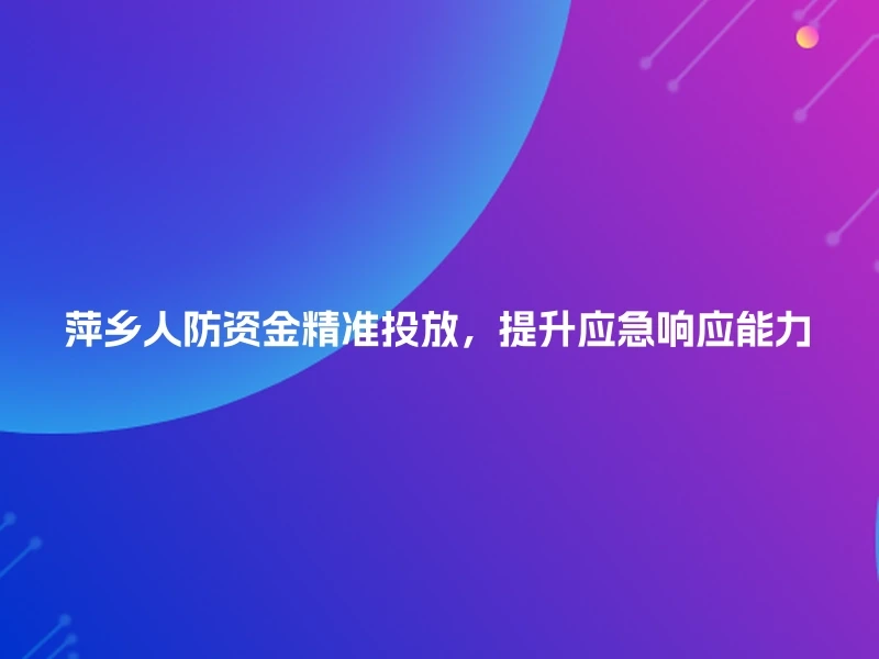 萍乡人防资金精准投放，提升应急响应能力