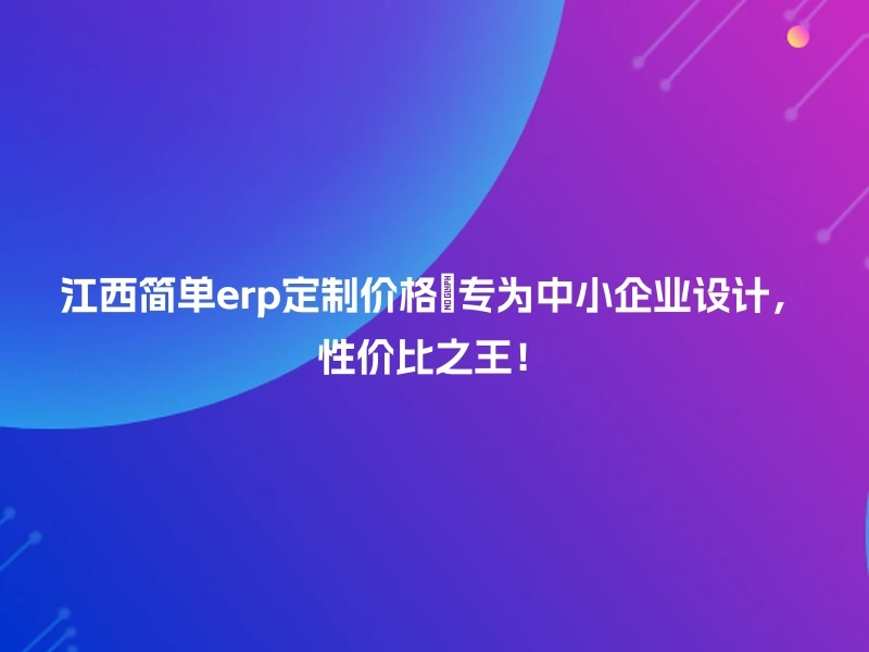 江西简单erp定制价格🔍专为中小企业设计，性价比之王！