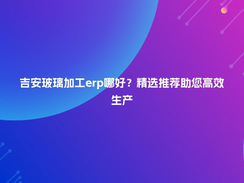 吉安玻璃加工erp哪好？精选推荐助您高效生产