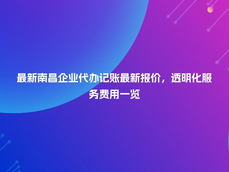 最新南昌企业代办记账最新报价,透明化服务费用一览