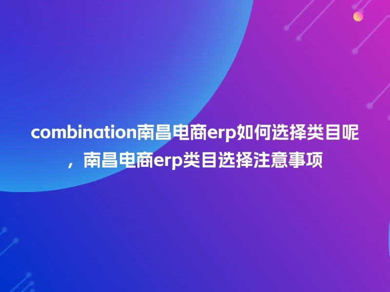 combination南昌电商erp如何选择类目呢，南昌电商erp类目选择注意事项