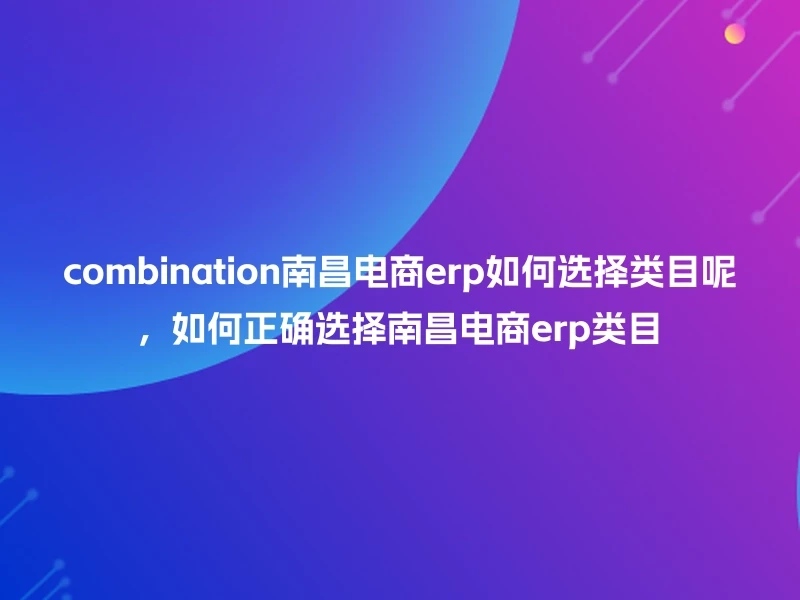 combination南昌电商erp如何选择类目呢，如何正确选择南昌电商erp类目