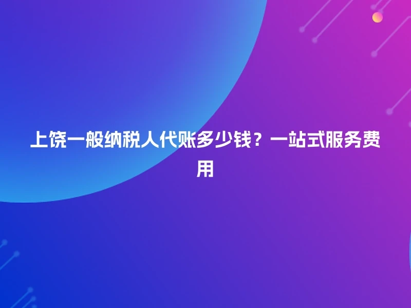 上饶一般纳税人代账多少钱?一站式服务费用
