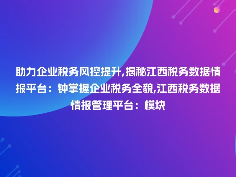 助力企业税务风控提升,揭秘江西税务数据情报平台：钟掌握企业税务全貌,江西税务数据情报管理平台：模块