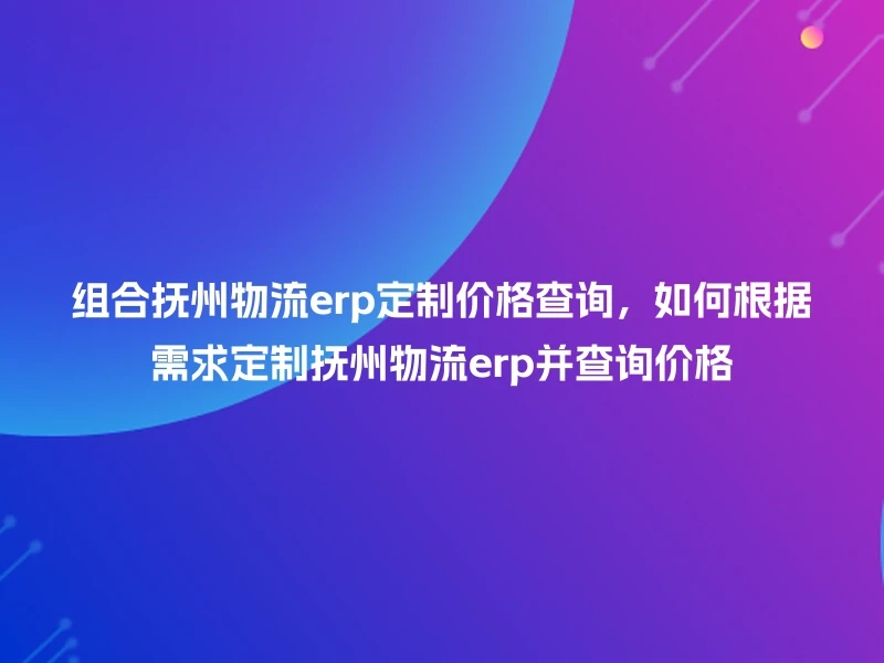组合抚州物流erp定制价格查询，如何根据需求定制抚州物流erp并查询价格