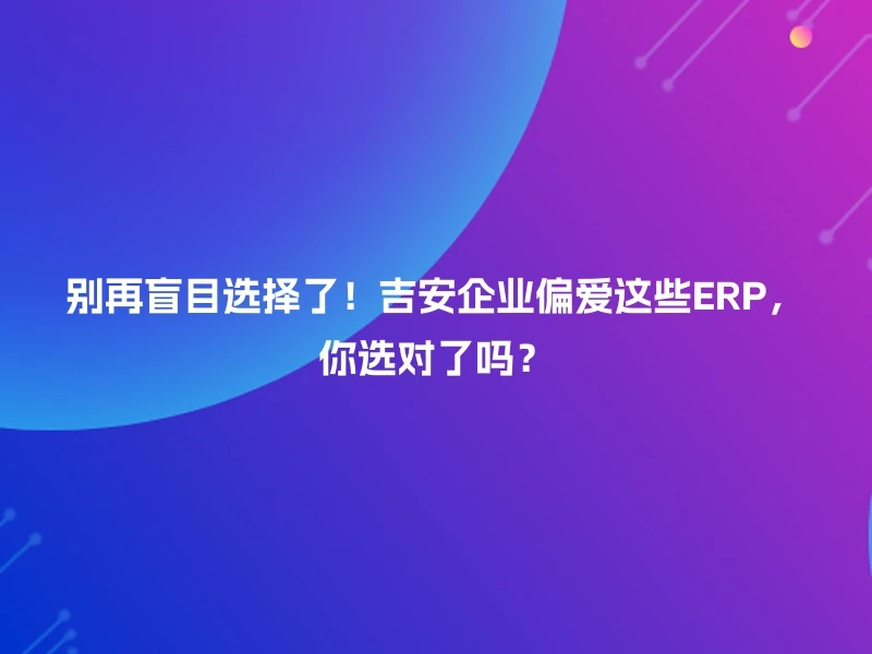 别再盲目选择了!吉安企业偏爱这些ERP,你选对了吗?