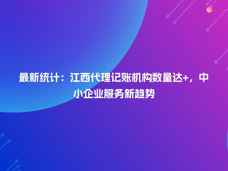 最新统计:江西代理记账机构数量达+,中小企业服务新趋势