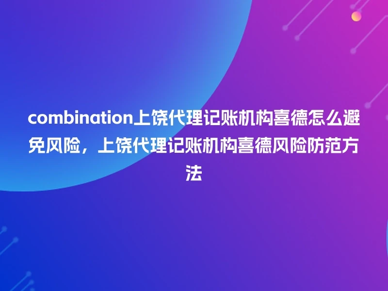 combination上饶代理记账机构喜德怎么避免风险，上饶代理记账机构喜德风险防范方法
