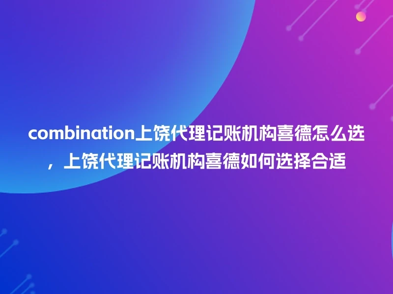 combination上饶代理记账机构喜德怎么选，上饶代理记账机构喜德如何选择合适