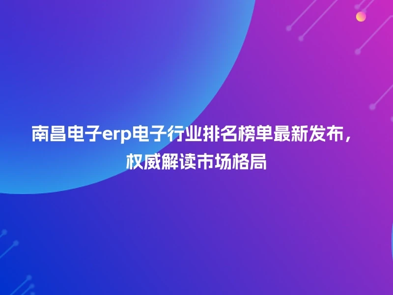 南昌电子erp电子行业排名榜单最新发布，权威解读市场格局