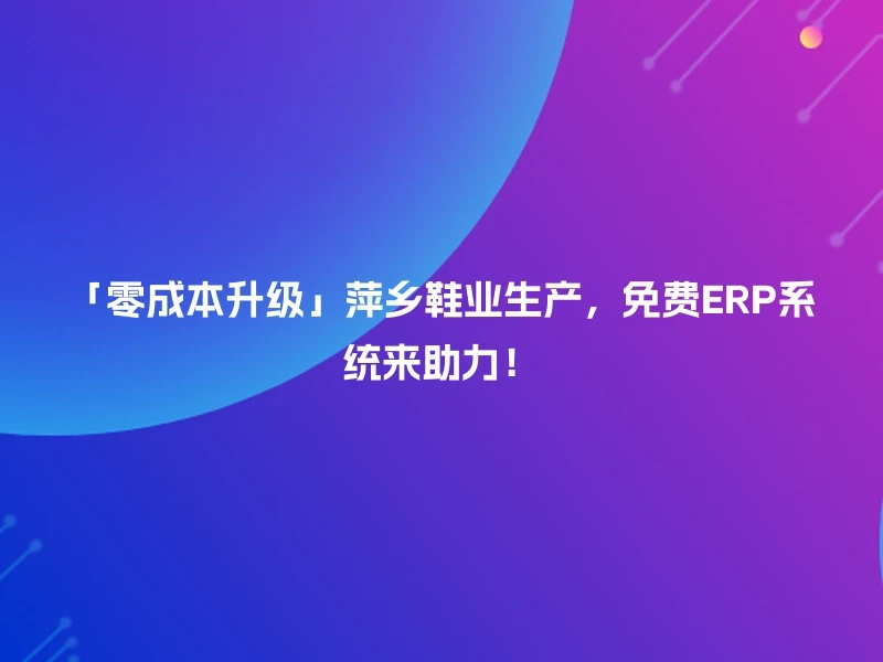 「零成本升级」萍乡鞋业生产，免费ERP系统来助力！