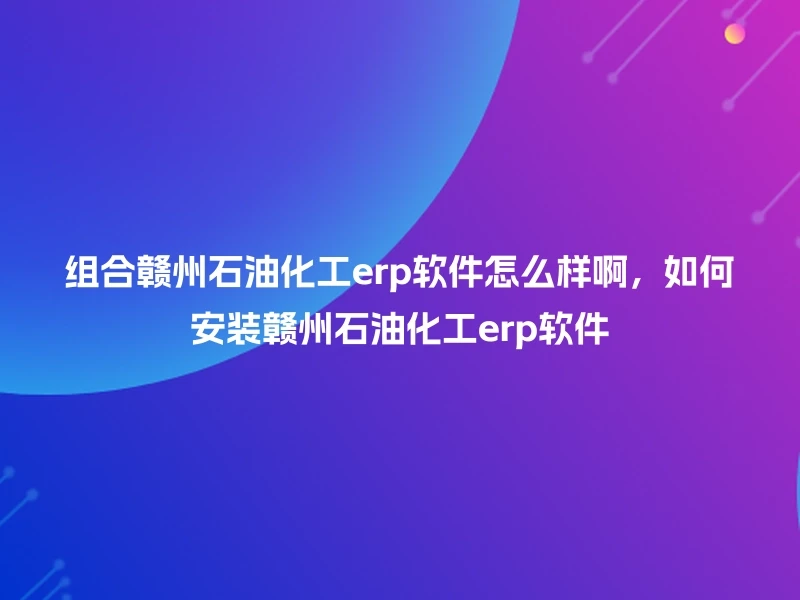 组合赣州石油化工erp软件怎么样啊，如何安装赣州石油化工erp软件