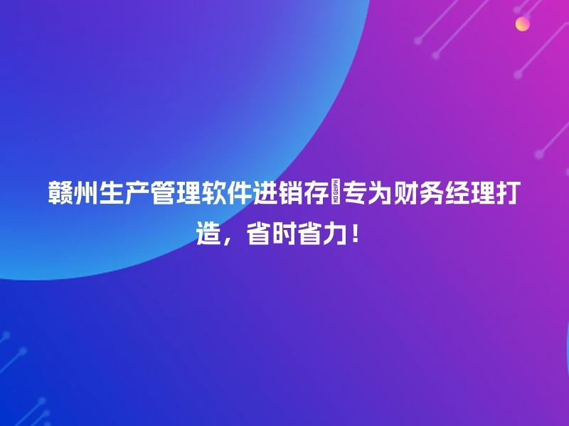 赣州生产管理软件进销存💡专为财务经理打造,省时省力!